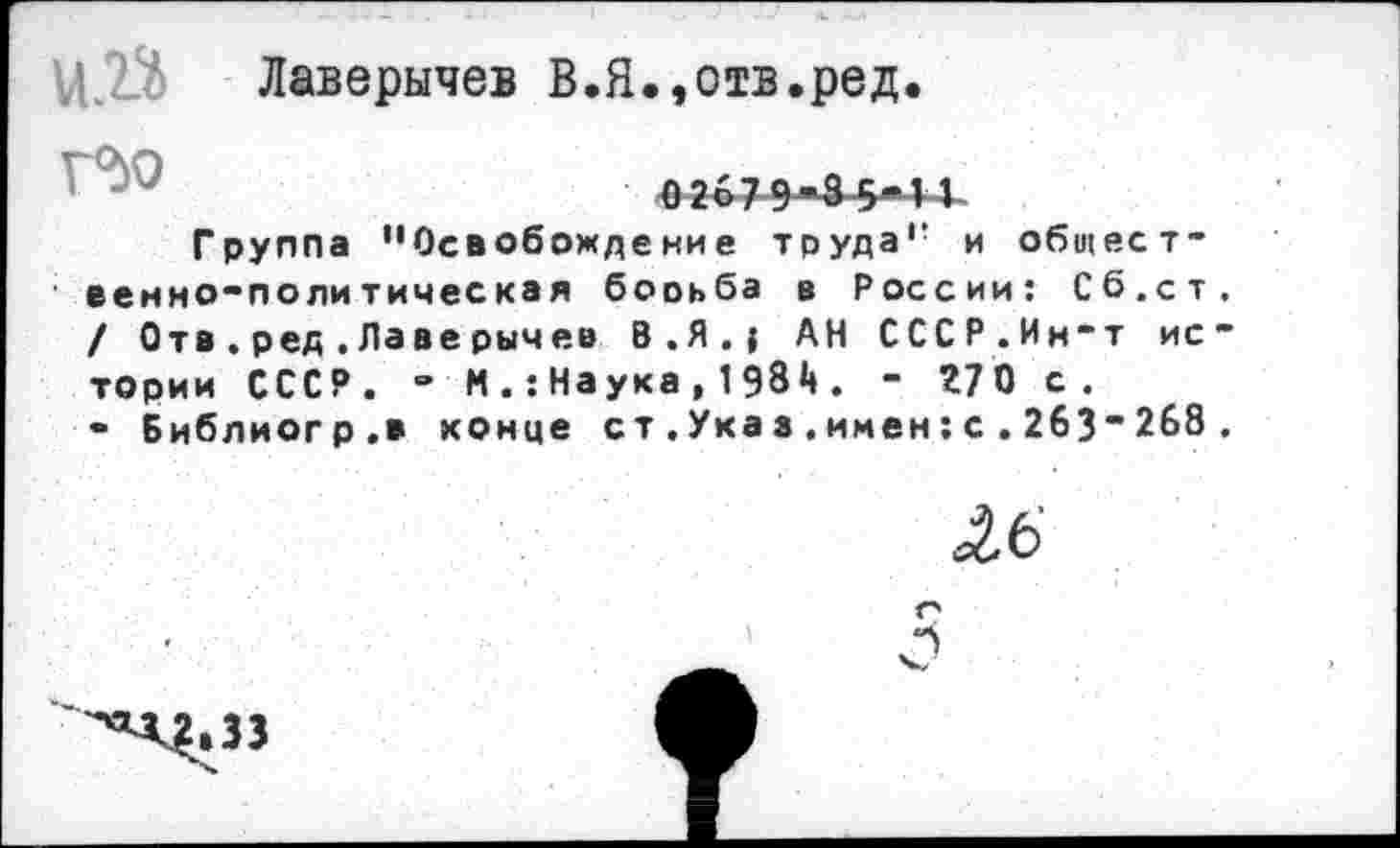 ﻿и.« Лаверычев В.Я.,отв.ред.
0267 9-3 5« 14-
Группа "Освобождение труда" и общественно-политическая борьба в России: Сб.ст / Отв.ред.Лаверычев 8.Я.{ АН СССР.Ин-т ис тории СССР. - МНаука,198А. - 270 с.
• Библиогр.в конце ст.Указ.имен:с.263"268
16